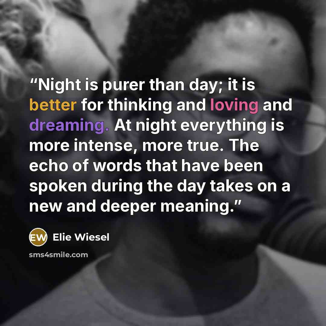“Night is purer than day; it is better for thinking and loving and dreaming. At night everything is more intense, more true. The echo of words that have been spoken during the day takes on a new and deeper meaning.” quote by Elie Wiesel