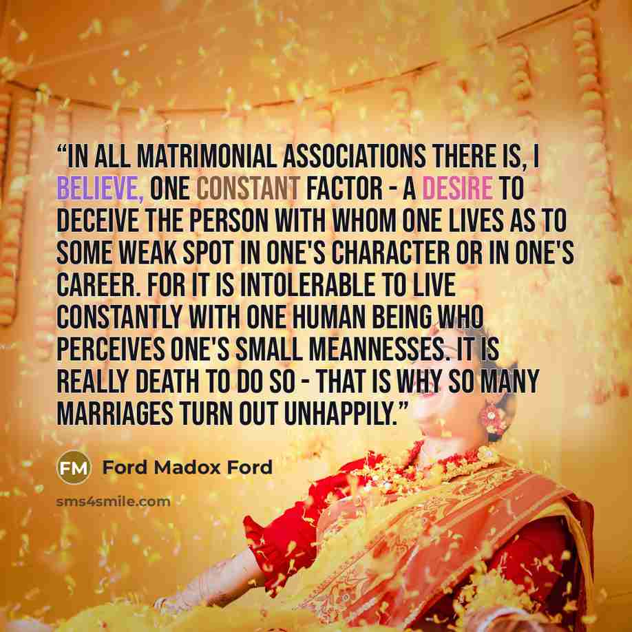 “In all matrimonial associations there is, I believe, one constant factor - a desire to deceive the person with whom one lives as to some weak spot in one's character or in one's career. For it is intolerable to live constantly with one human being who perceives one's small meannesses. It is really…” quote by Ford Madox Ford