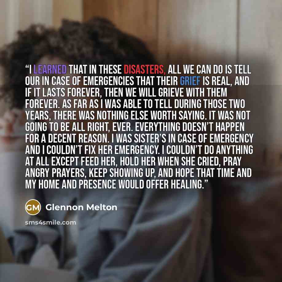 “I learned that in these disasters, all we can do is tell our In Case of Emergencies that their grief is real, and if it lasts forever, then we will grieve with them forever. As far as I was able to tell during those two years, there was nothing else worth saying. It was not going to be all right…” quote by Glennon Melton