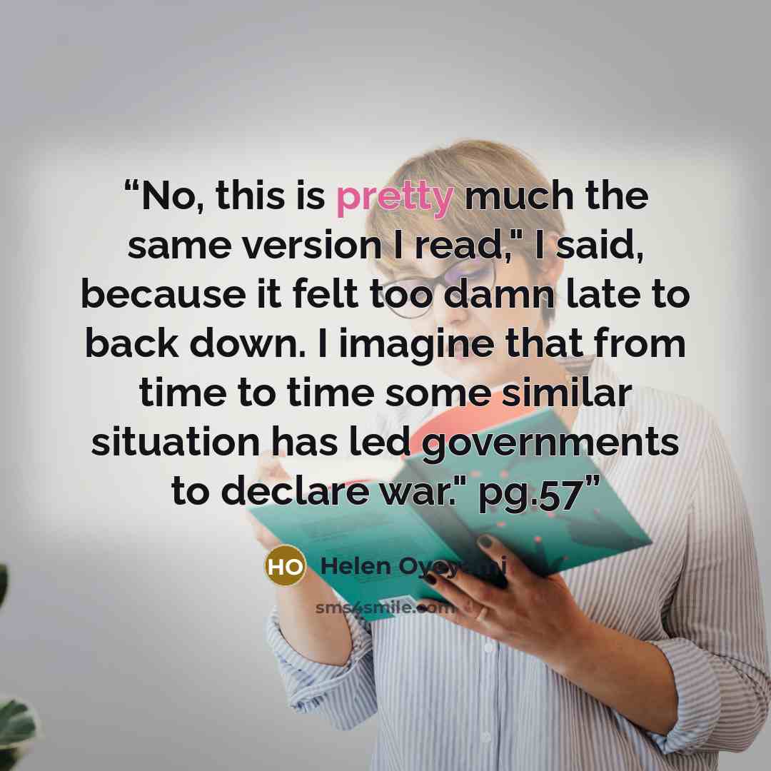 “No, this is pretty much the same version I read," I said, because it felt too damn late to back down. I imagine that from time to time some similar situation has led governments to declare war." pg.57” quote by Helen Oyeyemi