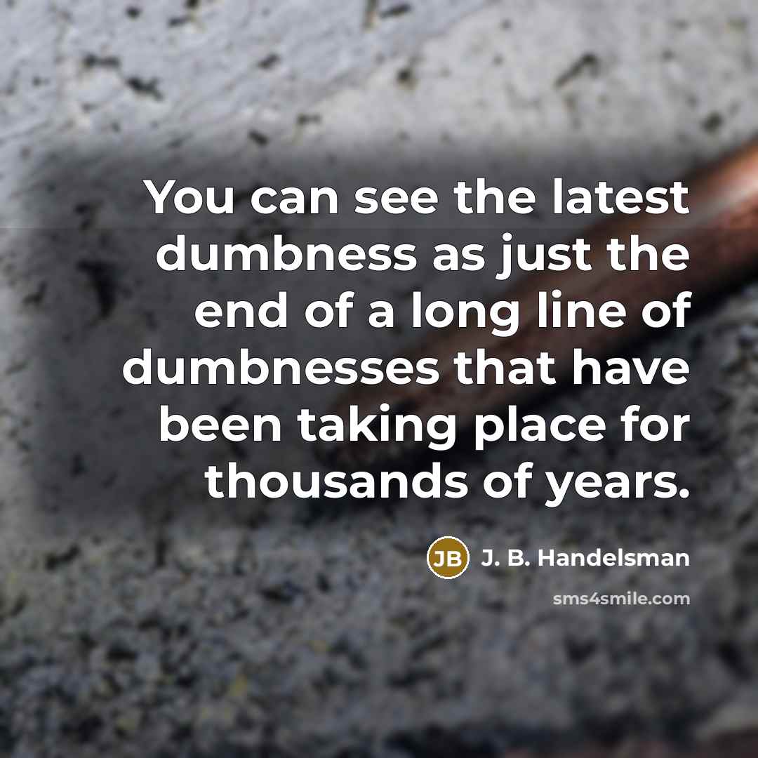 “You can see the latest dumbness as just the end of a long line of dumbnesses that have been taking place for thousands of years.” quote by J. B. Handelsman
