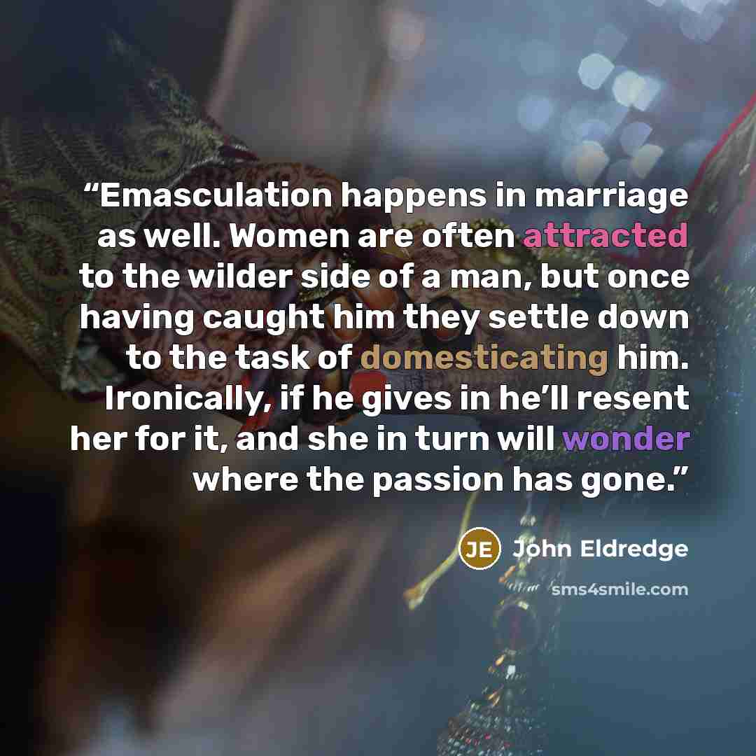 “Emasculation happens in marriage as well. Women are often attracted to the wilder side of a man, but once having caught him they settle down to the task of domesticating him. Ironically, if he gives in he’ll resent her for it, and she in turn will wonder where the passion has gone.” quote by John Eldredge