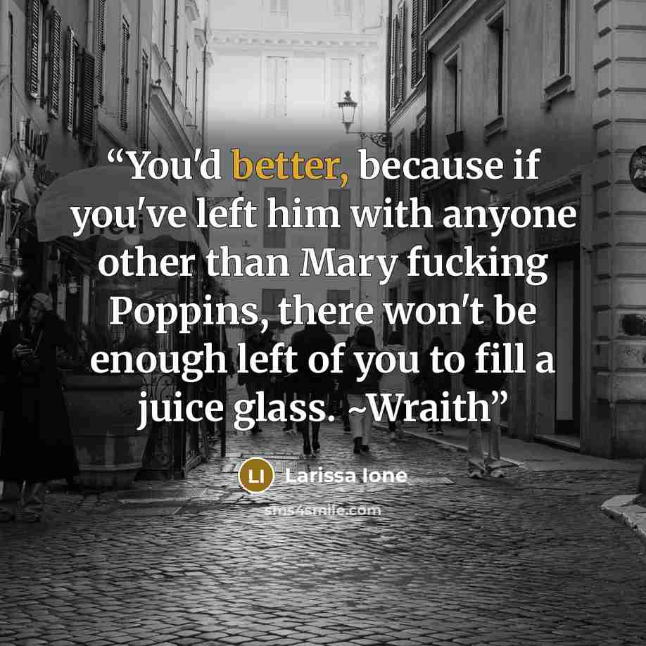 “You'd better, because if you've left him with anyone other than Mary fucking Poppins, there won't be enough left of you to fill a juice glass. ~Wraith” quote by Larissa Ione
