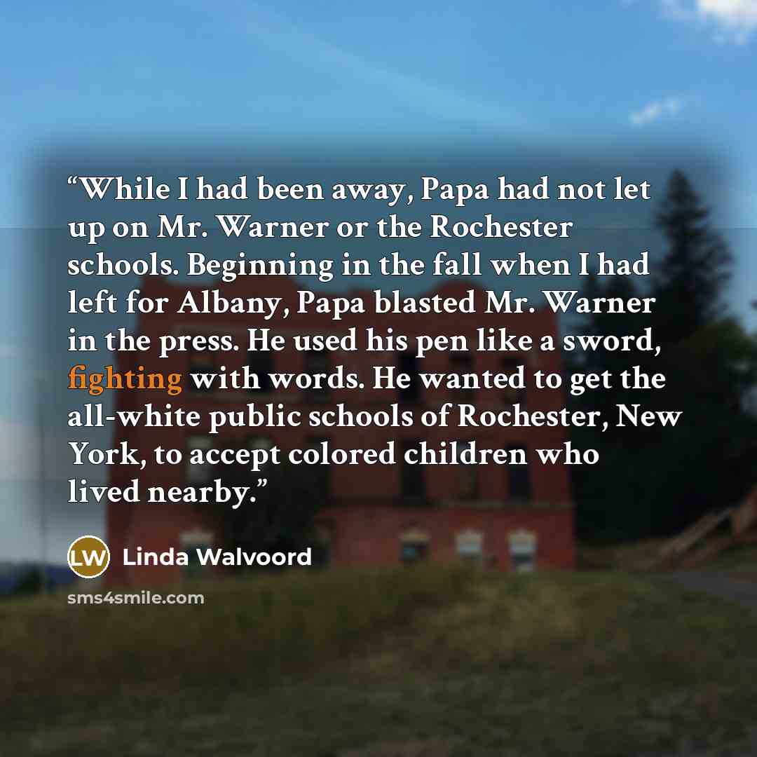 “While I had been away, Papa had not let up on Mr. Warner or the Rochester schools. Beginning in the fall when I had left for Albany, Papa blasted Mr. Warner in the press. He used his pen like a sword, fighting with words. He wanted to get the all-white public schools of Rochester, New York, to…” quote by Linda Walvoord
