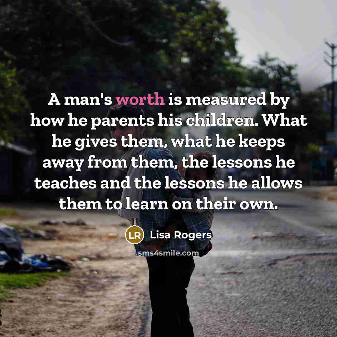 “A man's worth is measured by how he parents his children. What he gives them, what he keeps away from them, the lessons he teaches and the lessons he allows them to learn on their own.” quote by Lisa Rogers