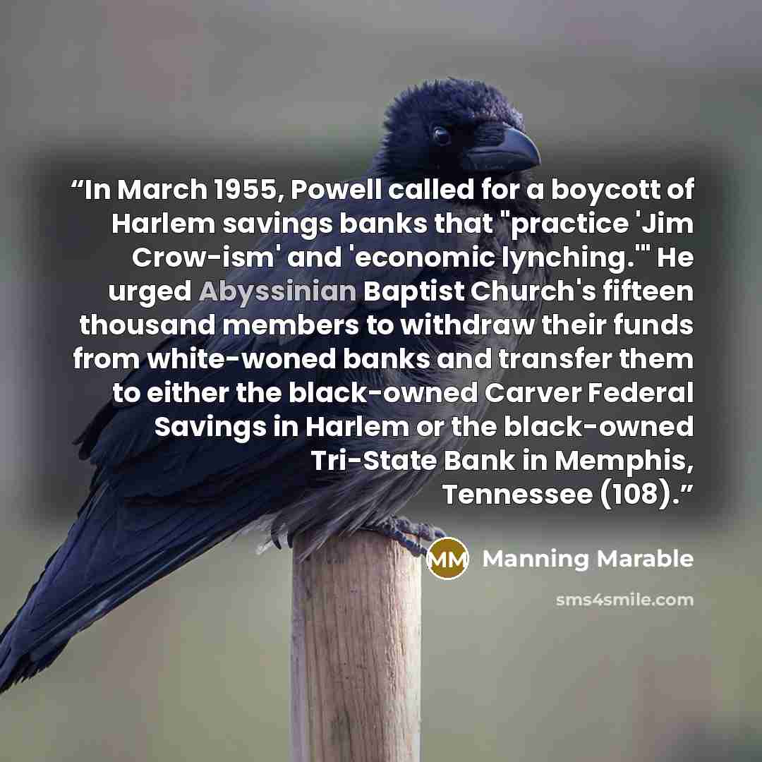 “In March 1955, Powell called for a boycott of Harlem savings banks that "practice 'Jim Crow-ism' and 'economic lynching.'" He urged Abyssinian Baptist Church's fifteen thousand members to withdraw their funds from white-woned banks and transfer them to either the black-owned Carver Federal Savings…” quote by Manning Marable