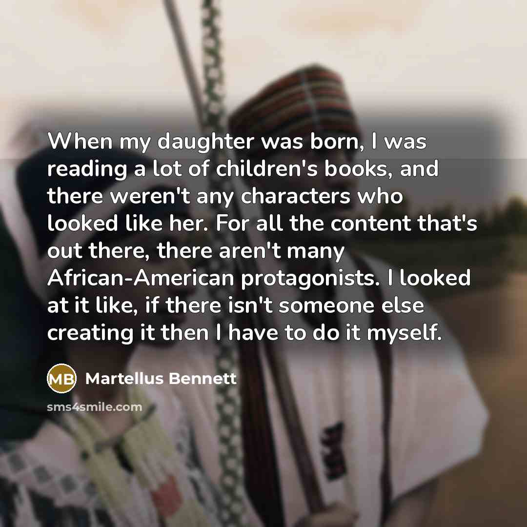 “When my daughter was born, I was reading a lot of children's books, and there weren't any characters who looked like her. For all the content that's out there, there aren't many African-American protagonists. I looked at it like, if there isn't someone else creating it then I have to do it myself.” quote by Martellus Bennett