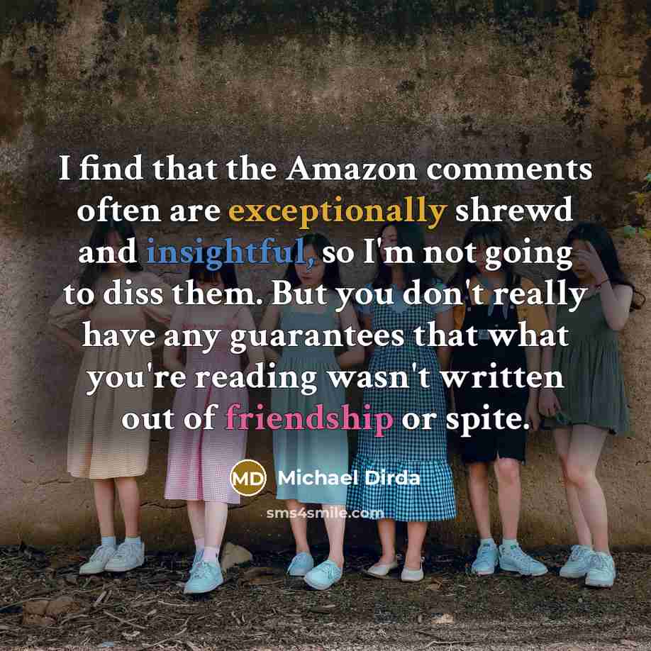 “I find that the Amazon comments often are exceptionally shrewd and insightful, so I'm not going to diss them. But you don't really have any guarantees that what you're reading wasn't written out of friendship or spite.” quote by Michael Dirda