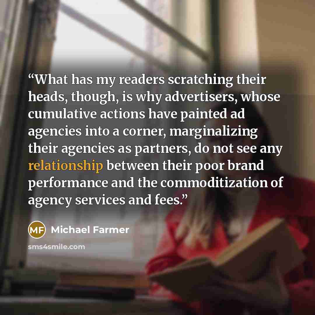 “What has my readers scratching their heads, though, is why advertisers, whose cumulative actions have painted ad agencies into a corner, marginalizing their agencies as partners, do not see any relationship between their poor brand performance and the commoditization of agency services and fees.” quote by Michael Farmer