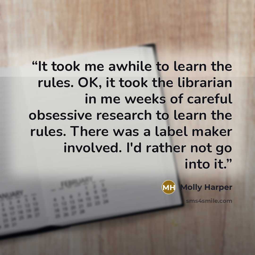 “It took me awhile to learn the rules. OK, it took the librarian in me weeks of careful obsessive research to learn the rules. There was a label maker involved. I'd rather not go into it.” quote by Molly Harper