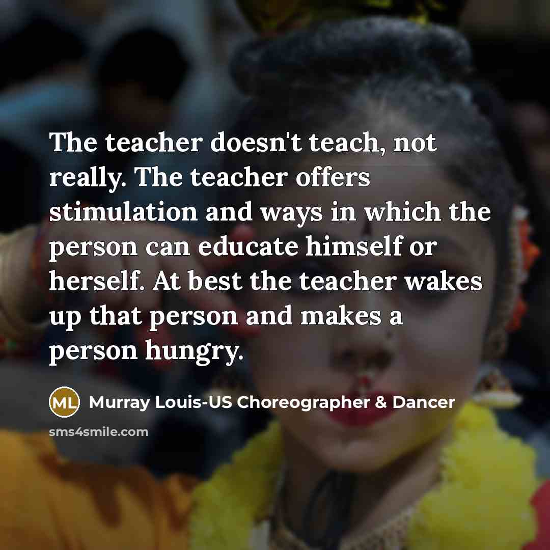“The teacher doesn't teach, not really. The teacher offers stimulation and ways in which the person can educate himself or herself. At best the teacher wakes up that person and makes a person hungry.” quote by Murray Louis-US Choreographer & Dancer