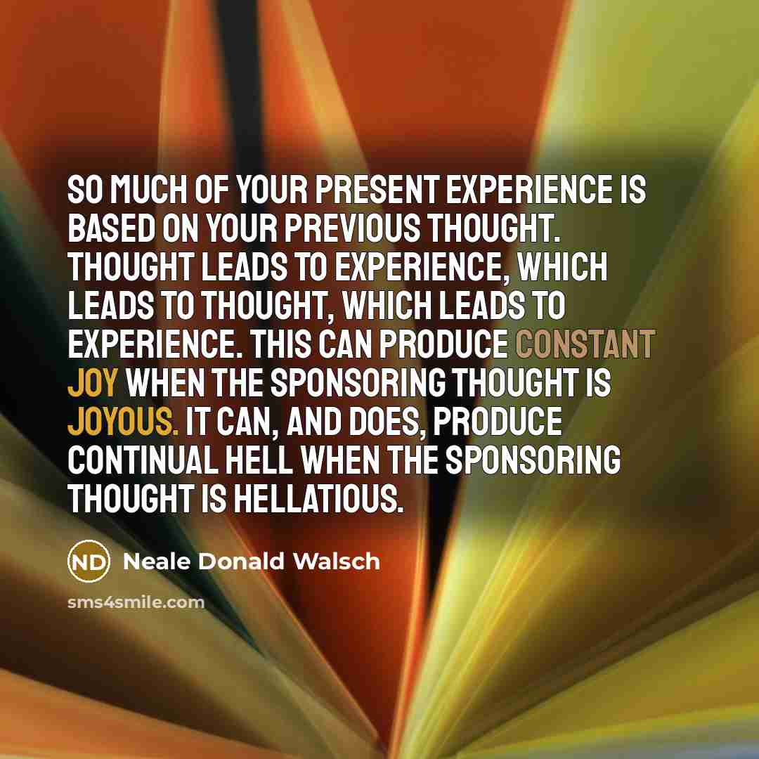 “So much of your present experience is based on your previous thought. Thought leads to experience, which leads to thought, which leads to experience. This can produce constant joy when the Sponsoring Thought is joyous. It can, and does, produce continual hell when the Sponsoring Thought is…” quote by Neale Donald Walsch
