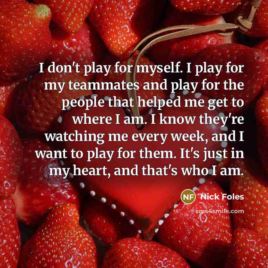 “I don't play for myself. I play for my teammates and play for the people that helped me get to where I am. I know they're watching me every week, and I want to play for them. It's just in my heart, and that's who I am.” quote by Nick Foles