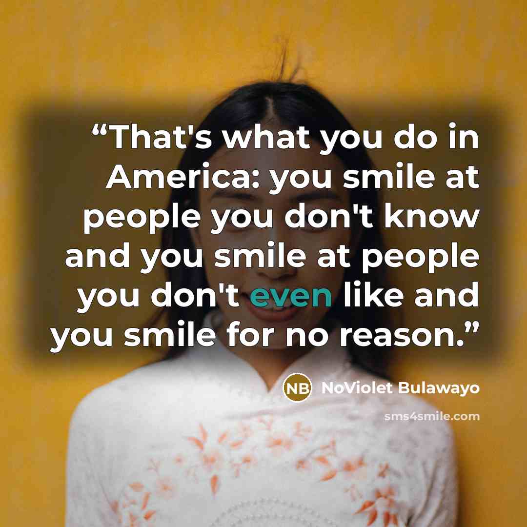 “That's what you do in America: you smile at people you don't know and you smile at people you don't even like and you smile for no reason.” quote by NoViolet Bulawayo