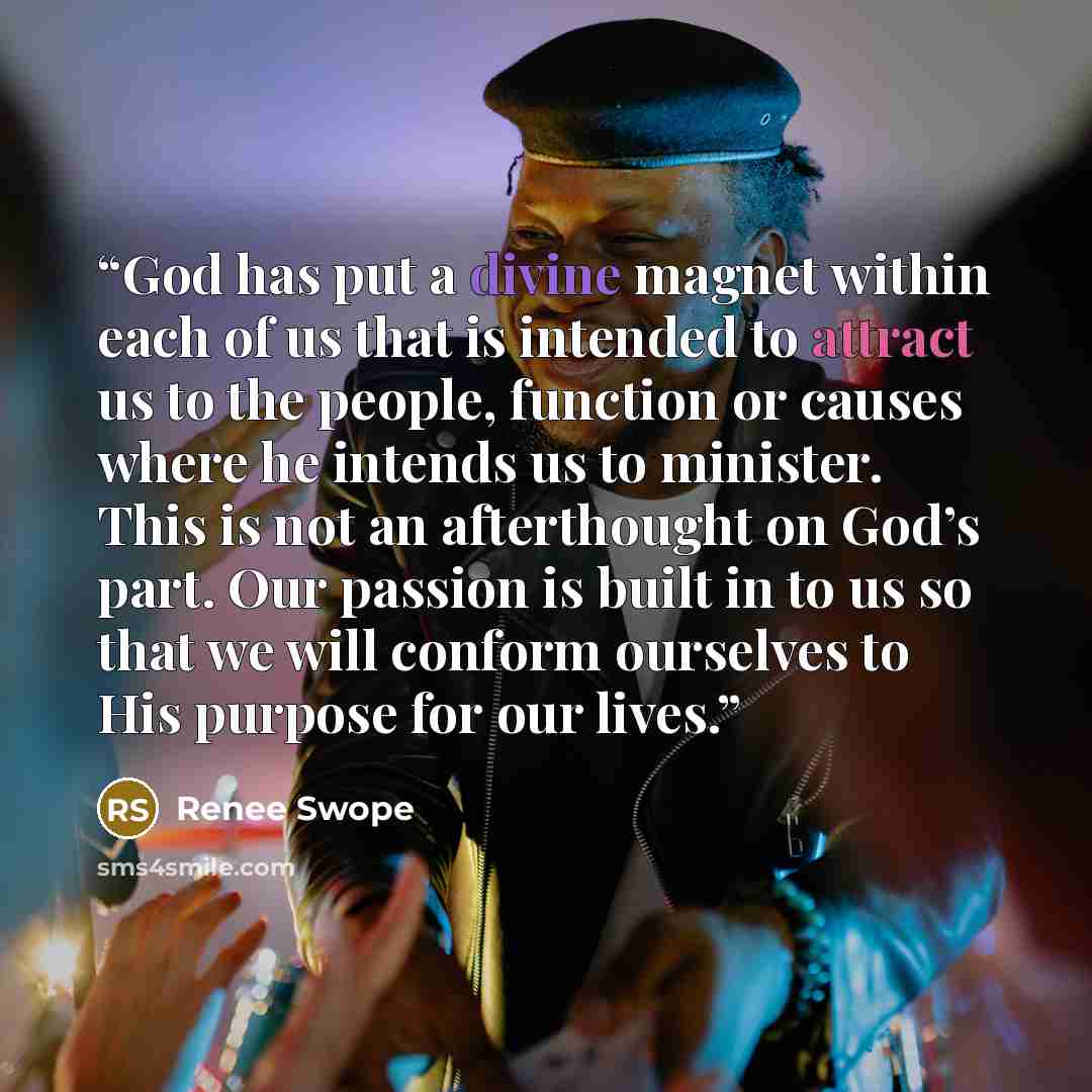 “God has put a divine magnet within each of us that is intended to attract us to the people, function or causes where he intends us to minister. This is not an afterthought on God’s part. Our passion is built in to us so that we will conform ourselves to His purpose for our lives.” quote by Renee Swope