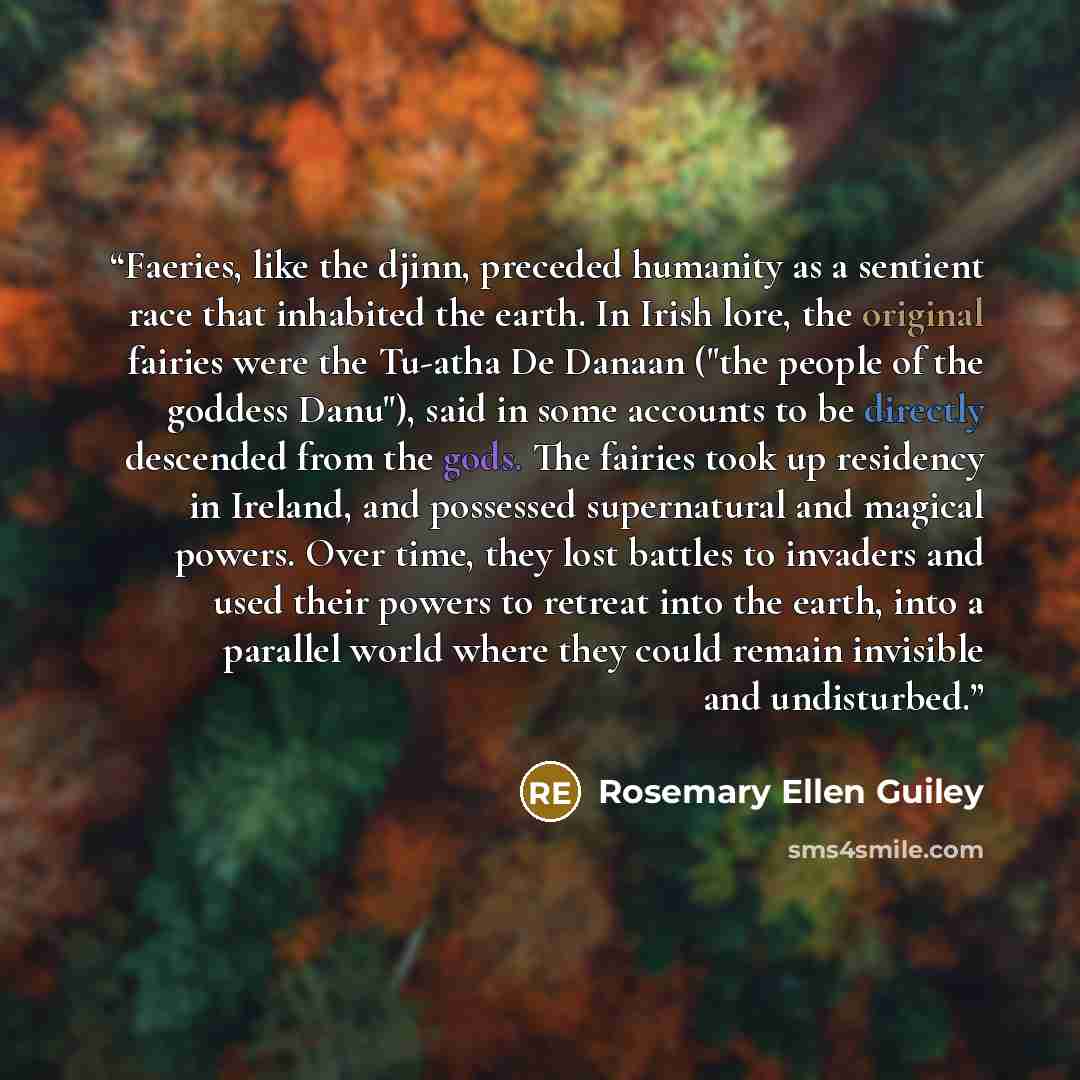 “Faeries, like the djinn, preceded humanity as a sentient race that inhabited the earth. In Irish lore, the original fairies were the Tu-atha De Danaan ("the people of the goddess Danu"), said in some accounts to be directly descended from the gods. The fairies took up residency in Ireland, and…” quote by Rosemary Ellen Guiley
