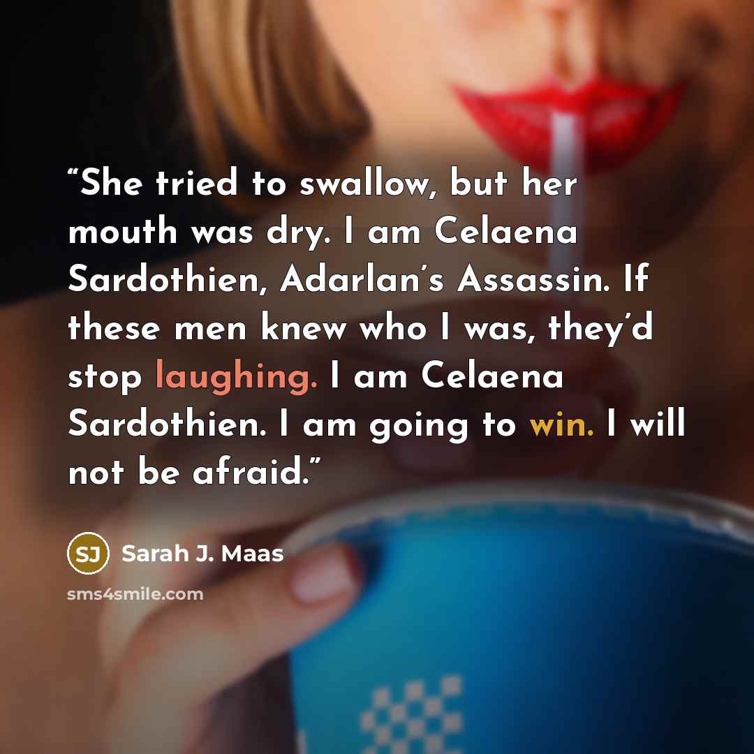 “She tried to swallow, but her mouth was dry. I am Celaena Sardothien, Adarlan’s Assassin. If these men knew who I was, they’d stop laughing. I am Celaena Sardothien. I am going to win. I will not be afraid.” quote by Sarah J. Maas