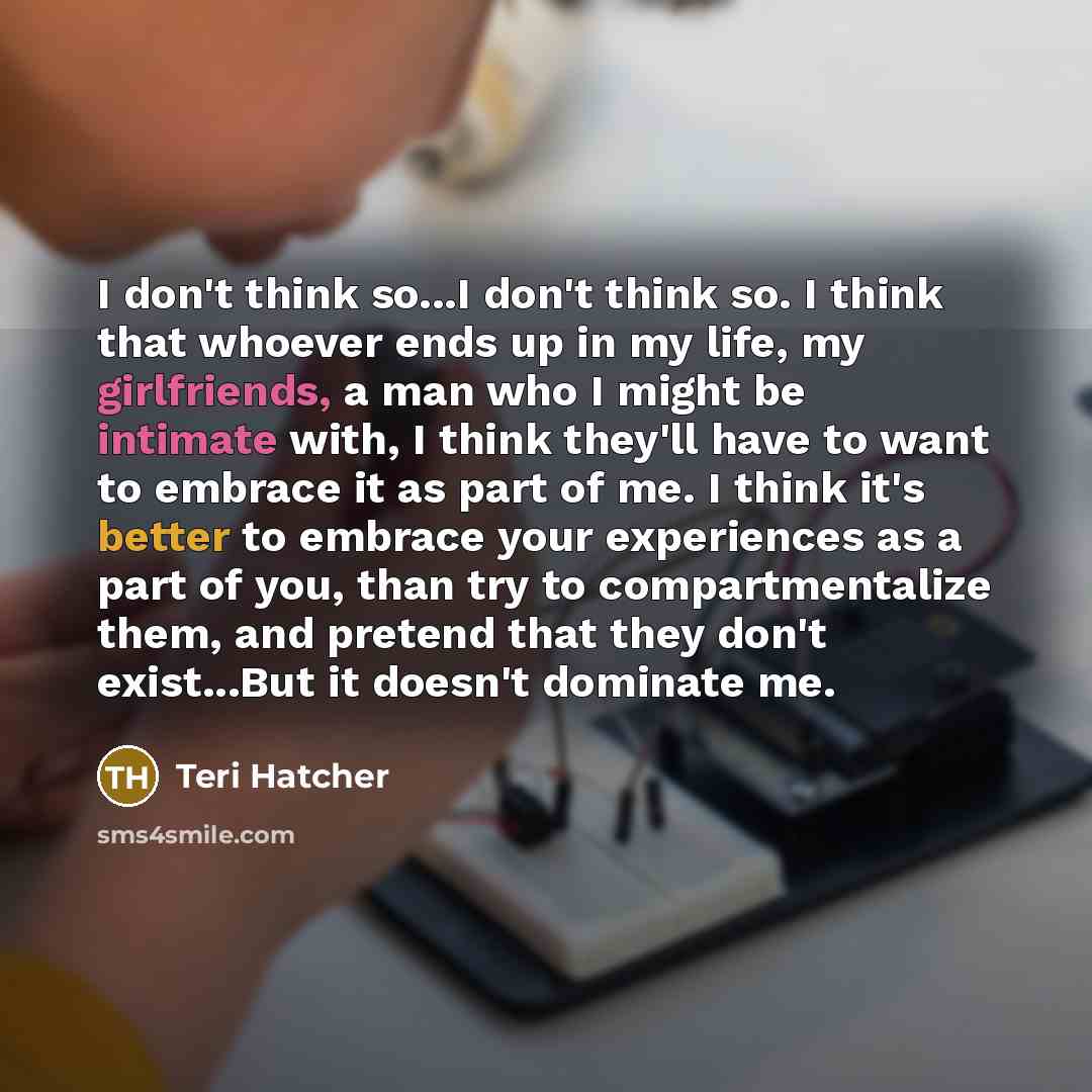“I don't think so...I don't think so. I think that whoever ends up in my life, my girlfriends, a man who I might be intimate with, I think they'll have to want to embrace it as part of me. I think it's better to embrace your experiences as a part of you, than try to compartmentalize them, and…” quote by Teri Hatcher