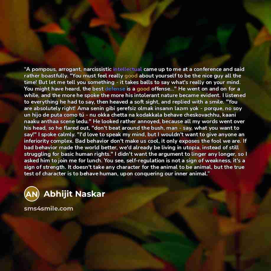 “A pompous, arrogant, narcissistic intellectual came up to me at a conference and said rather boastfully. "You must feel really good about yourself to be the nice guy all the time! But let me tell you something - it takes balls to say what's really on your mind. You might have heard, the best…” quote by Abhijit Naskar
