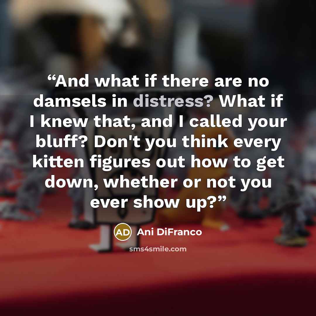 “And what if there are no damsels in distress? What if I knew that, and I called your bluff? Don't you think every kitten figures out how to get down, whether or not you ever show up?” quote by Ani Difranco