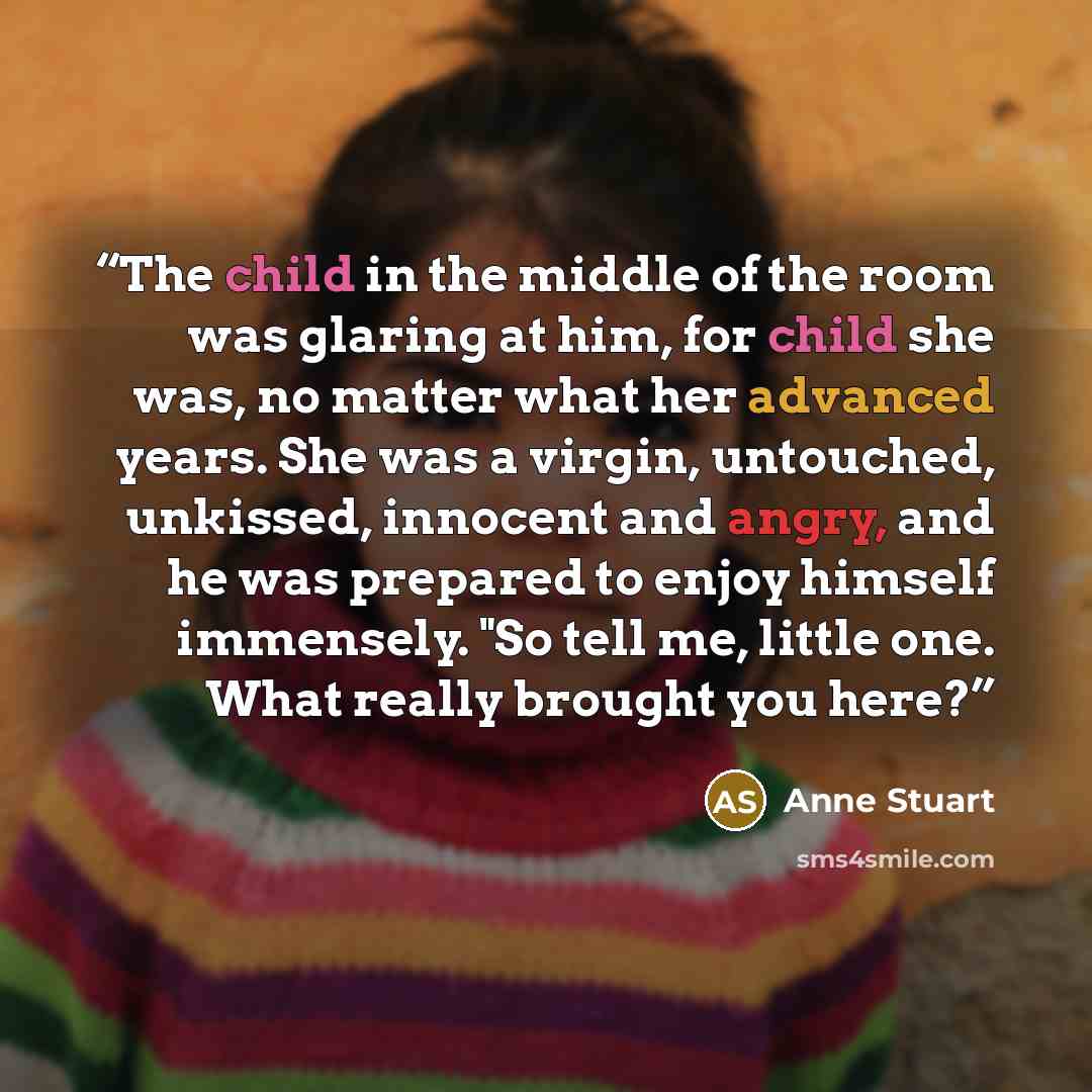 “The child in the middle of the room was glaring at him, for child she was, no matter what her advanced years. She was a virgin, untouched, unkissed, innocent and angry, and he was prepared to enjoy himself immensely. "So tell me, little one. What really brought you here?” quote by Anne Stuart