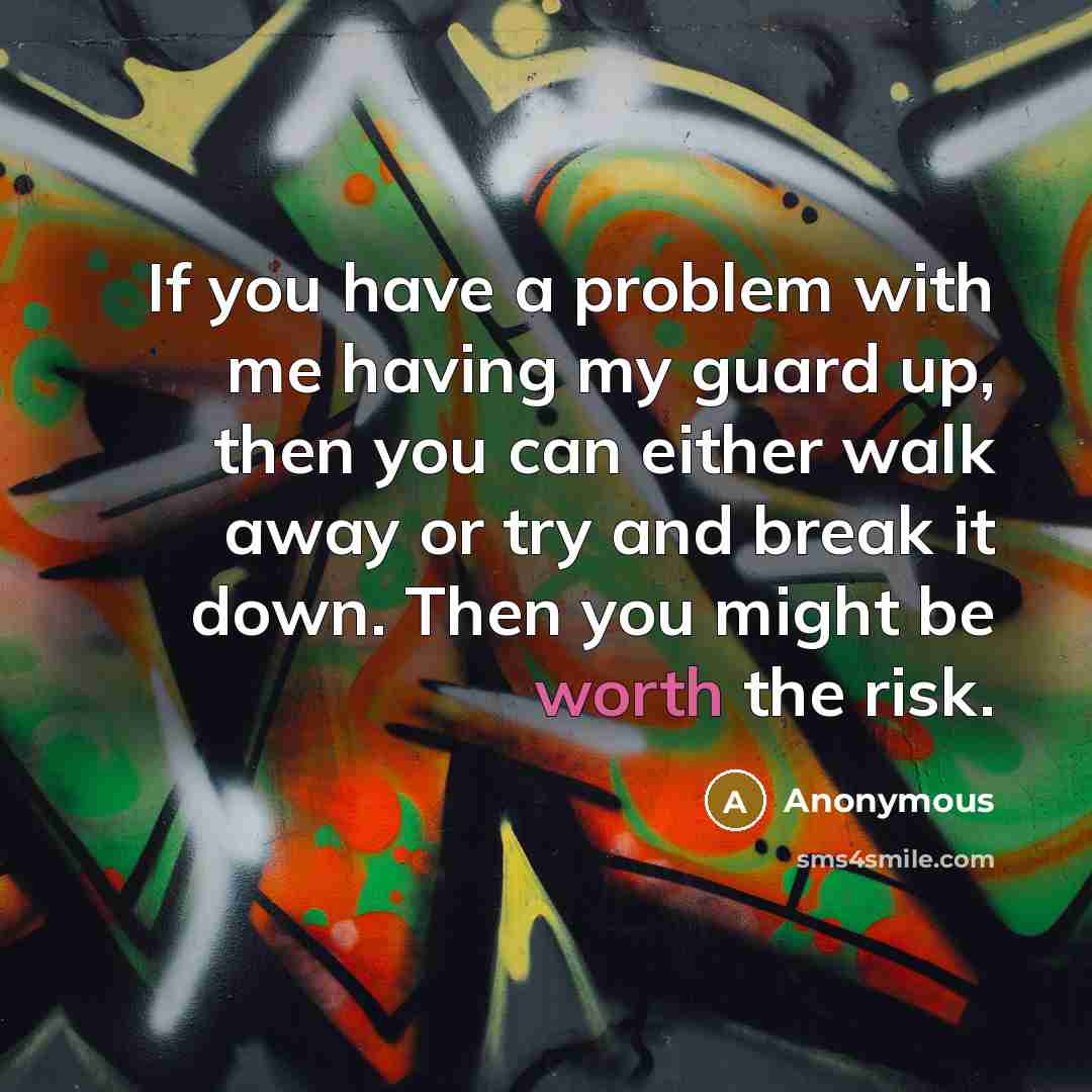 “If you have a problem with me having my guard up, then you can either walk away or try and break it down. Then you might be worth the risk.” quote by Anonymous