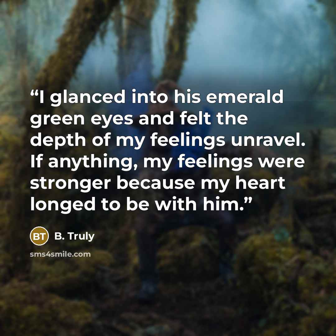 “I glanced into his emerald green eyes and felt the depth of my feelings unravel. If anything, my feelings were stronger because my heart longed to be with him.” quote by B. Truly