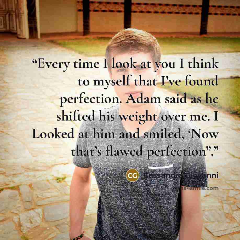 “Every time I look at you I think to myself that I’ve found perfection. Adam said as he shifted his weight over me. I Looked at him and smiled, ‘Now that’s flawed perfection”.” quote by Cassandra Giovanni