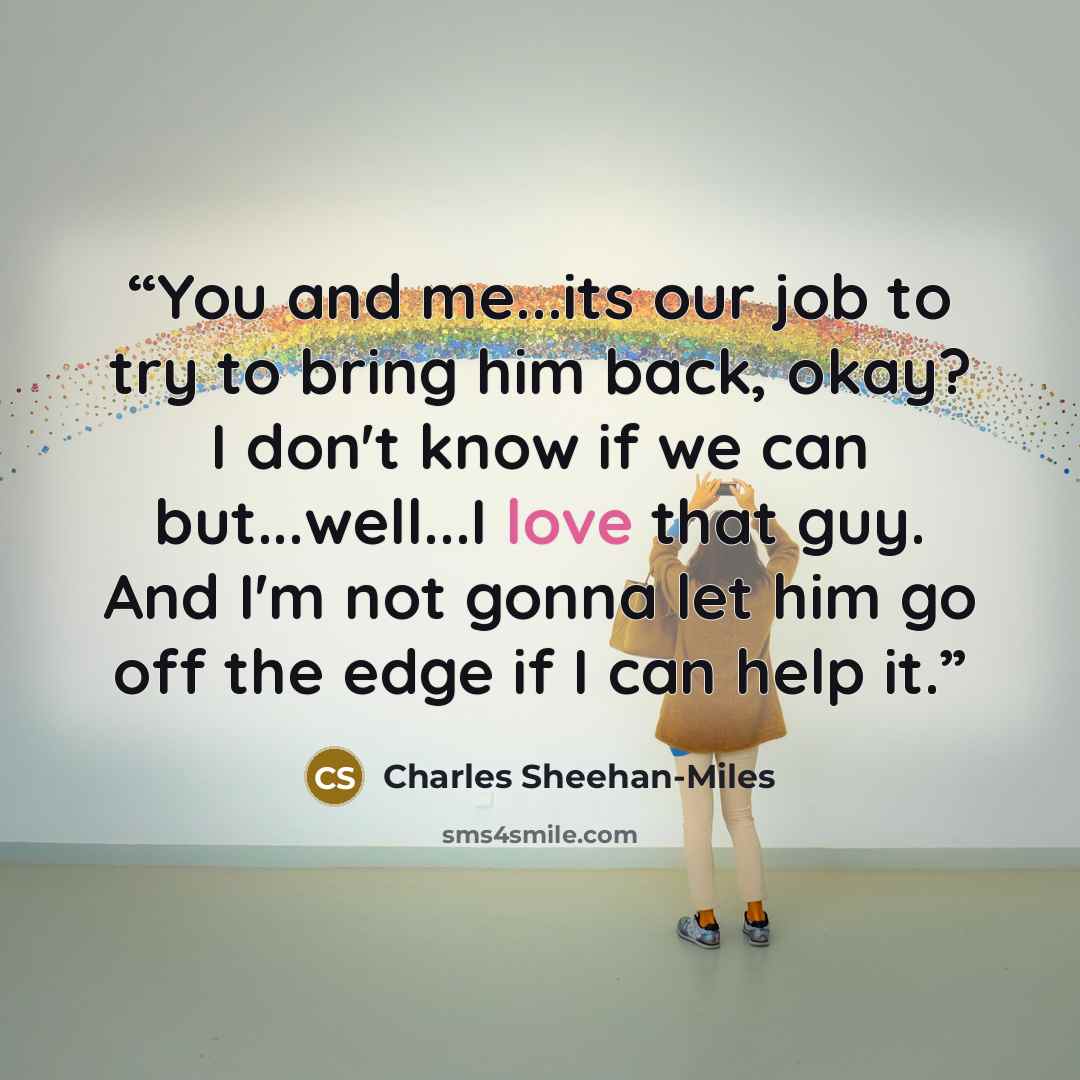 “You and me...its our job to try to bring him back, okay? I don't know if we can but...well...I love that guy. And I'm not gonna let him go off the edge if I can help it.” quote by Charles Sheehan-Miles