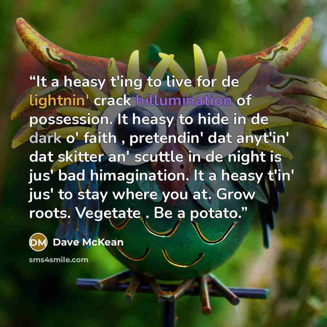 “It a heasy t'ing to live for de lightnin' crack hillumination of possession. It heasy to hide in de dark o' faith , pretendin' dat anyt'in' dat skitter an' scuttle in de night is jus' bad himagination. It a heasy t'in' jus' to stay where you at. Grow roots. Vegetate . Be a potato.” quote by Dave McKean