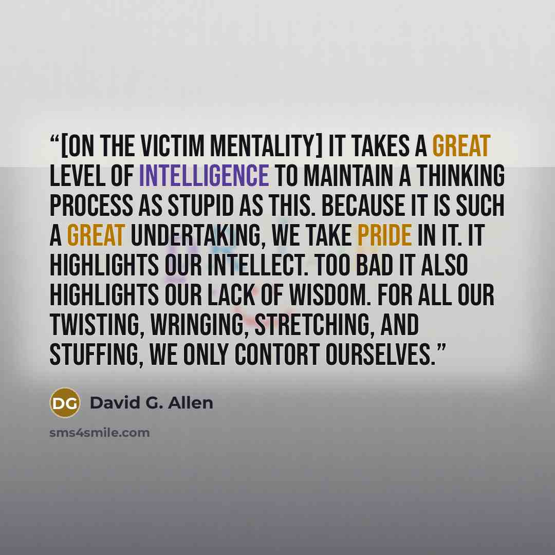 “[on the Victim Mentality] It takes a great level of intelligence to maintain a thinking process as stupid as this. Because it is such a great undertaking, we take pride in it. It highlights our intellect. Too bad it also highlights our lack of wisdom. For all our twisting, wringing, stretching…” quote by David G. Allen