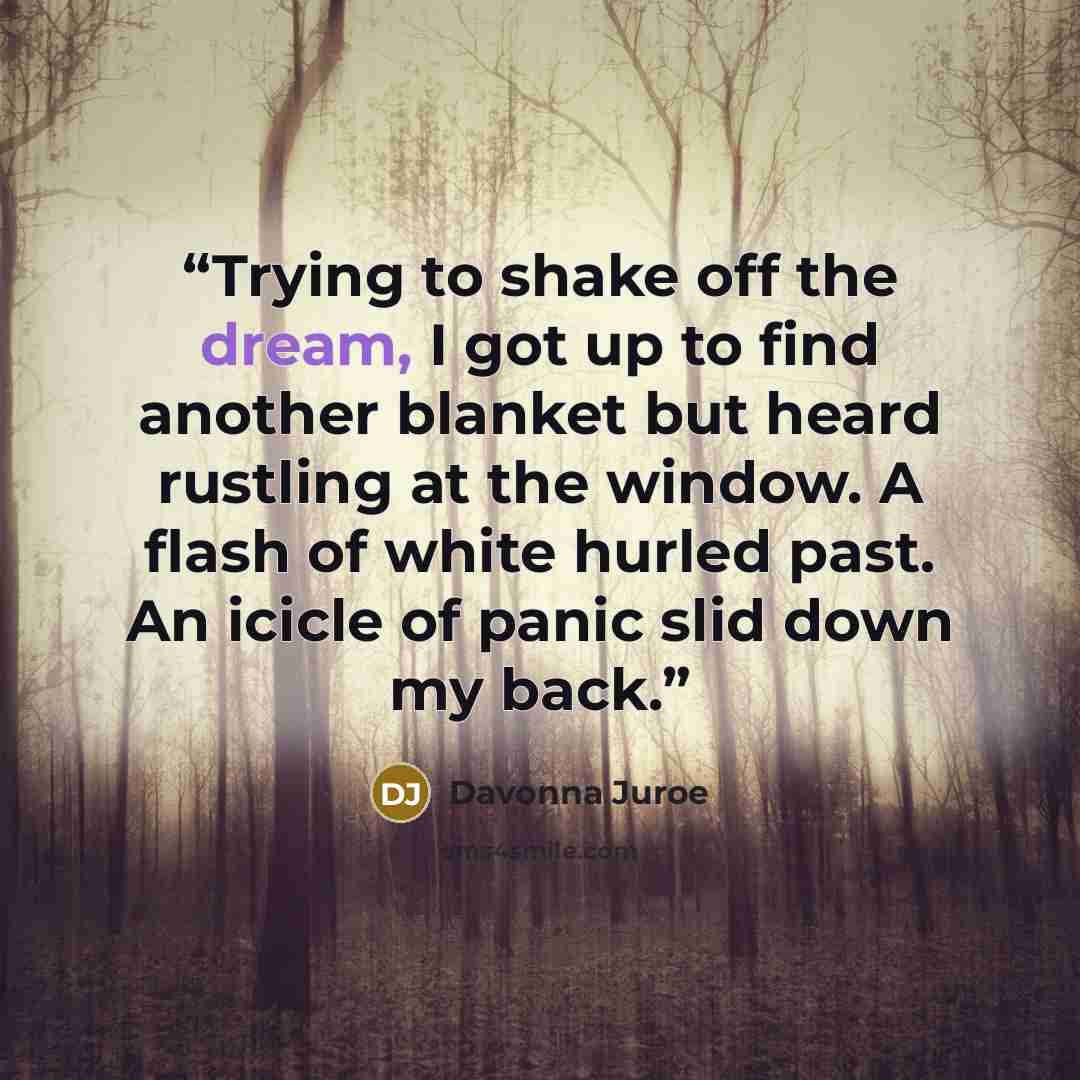 “Trying to shake off the dream, I got up to find another blanket but heard rustling at the window. A flash of white hurled past. An icicle of panic slid down my back.” quote by Davonna Juroe