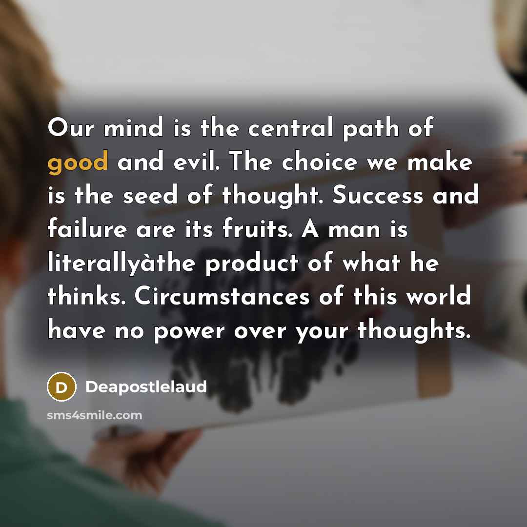 “Our mind is the central path of good and evil. The choice we make is the seed of thought. Success and failure are its fruits. A man is literallyàthe product of what he thinks. Circumstances of this world have no power over your thoughts.” quote by Deapostlelaud