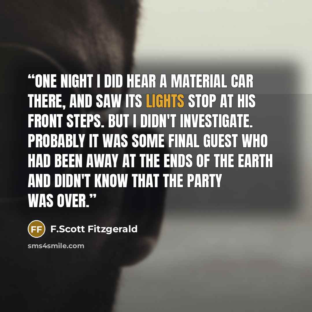 “One night I did hear a material car there, and saw its lights stop at his front steps. But I didn't investigate. Probably it was some final guest who had been away at the ends of the earth and didn't know that the party was over.” quote by F.Scott Fitzgerald