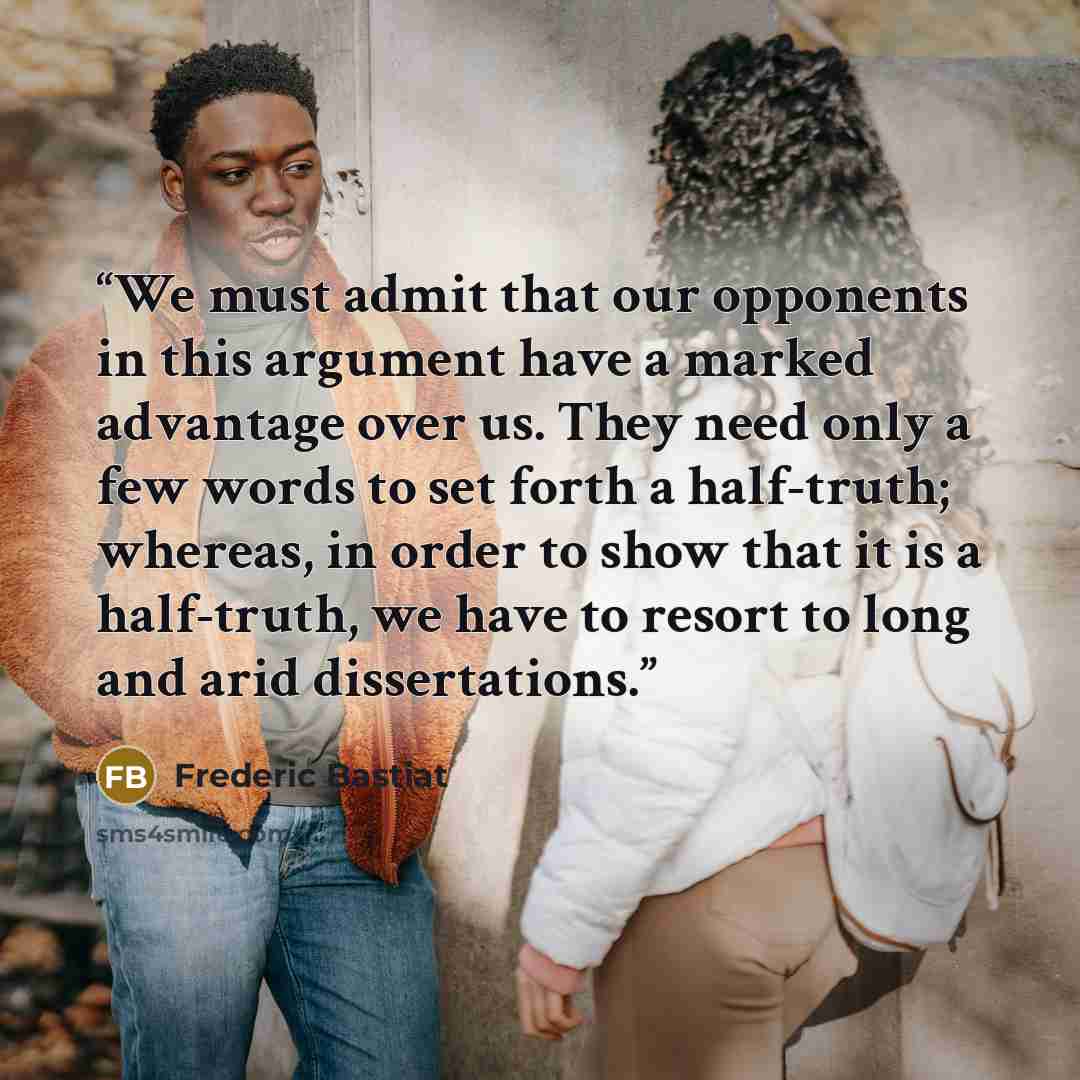“We must admit that our opponents in this argument have a marked advantage over us. They need only a few words to set forth a half-truth; whereas, in order to show that it is a half-truth, we have to resort to long and arid dissertations.” quote by Frédéric Bastiat