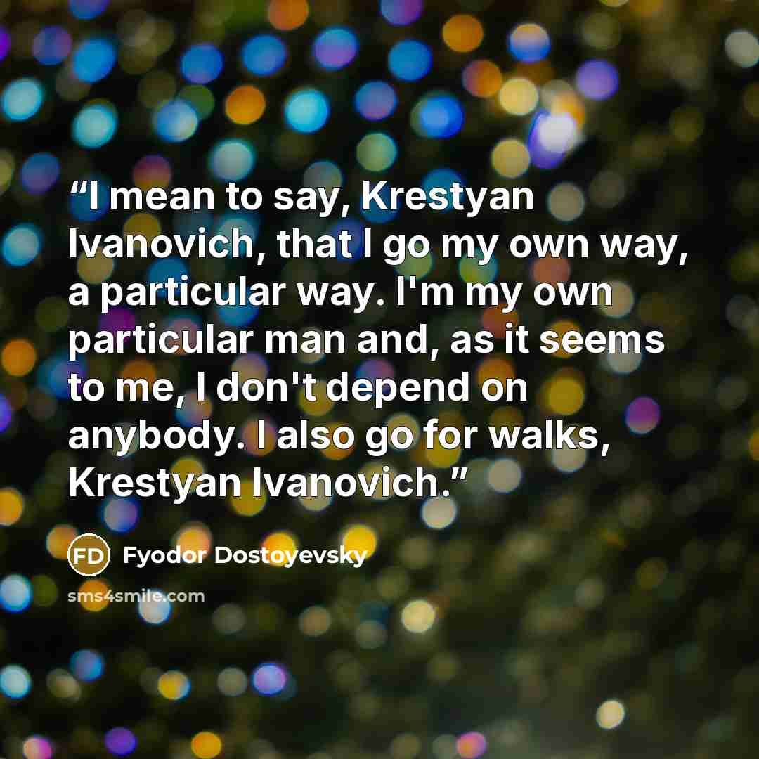“I mean to say, Krestyan Ivanovich, that I go my own way, a particular way. I'm my own particular man and, as it seems to me, I don't depend on anybody. I also go for walks, Krestyan Ivanovich.” quote by Fyodor Dostoyevsky