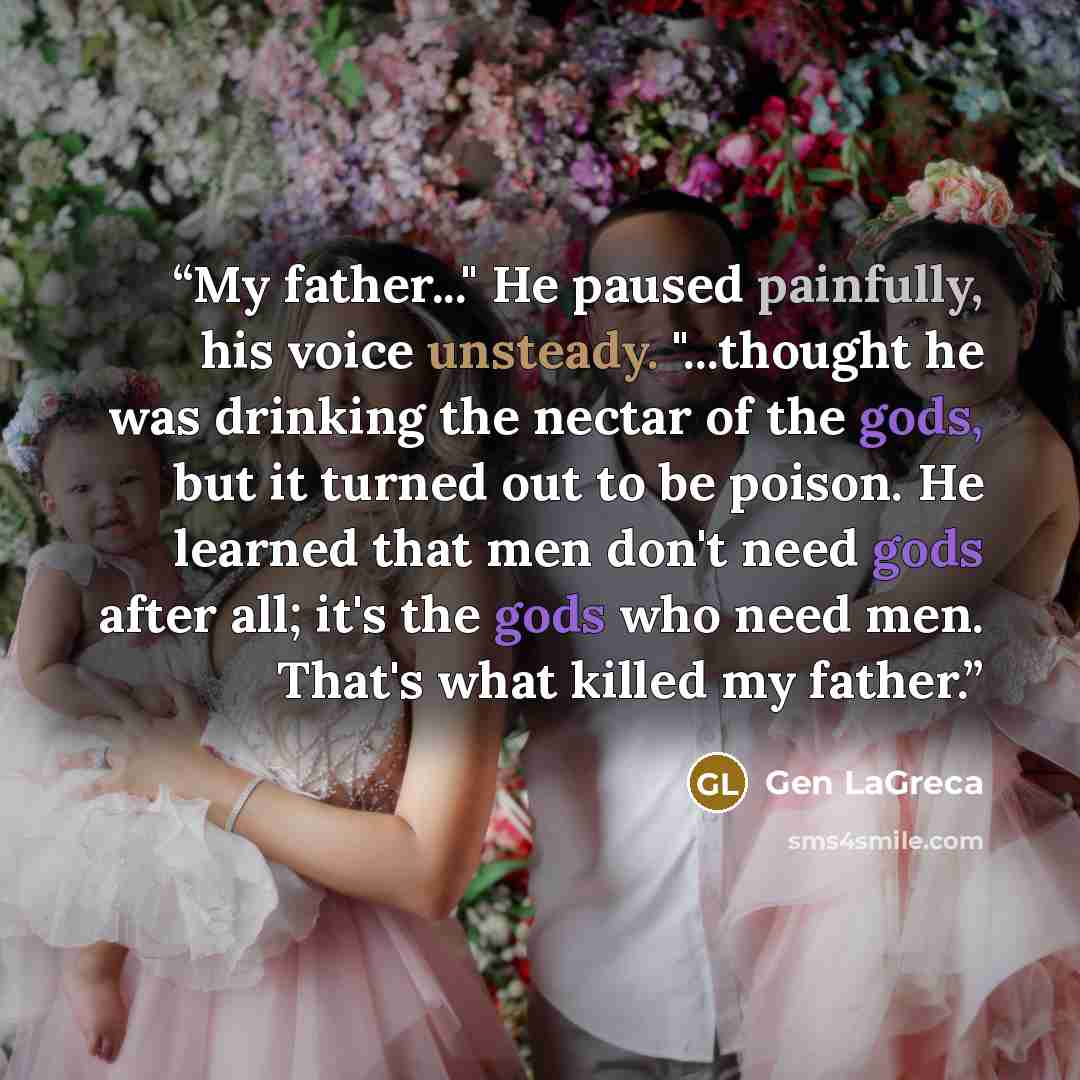 “My father..." He paused painfully, his voice unsteady. "...thought he was drinking the nectar of the gods, but it turned out to be poison. He learned that men don't need gods after all; it's the gods who need men. That's what killed my father.” quote by Gen LaGreca