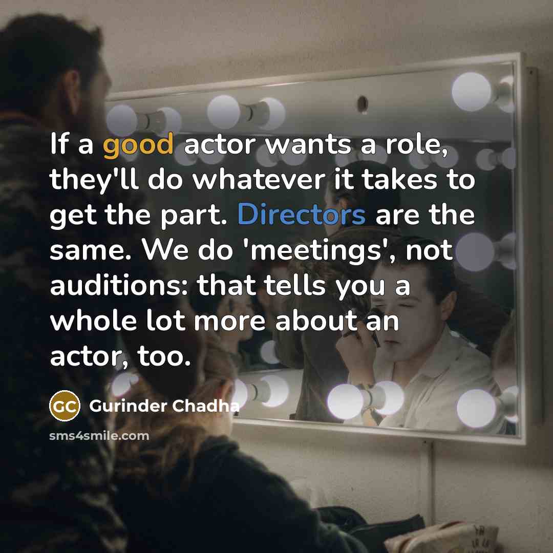 “If a good actor wants a role, they'll do whatever it takes to get the part. Directors are the same. We do 'meetings', not auditions: that tells you a whole lot more about an actor, too.” quote by Gurinder Chadha