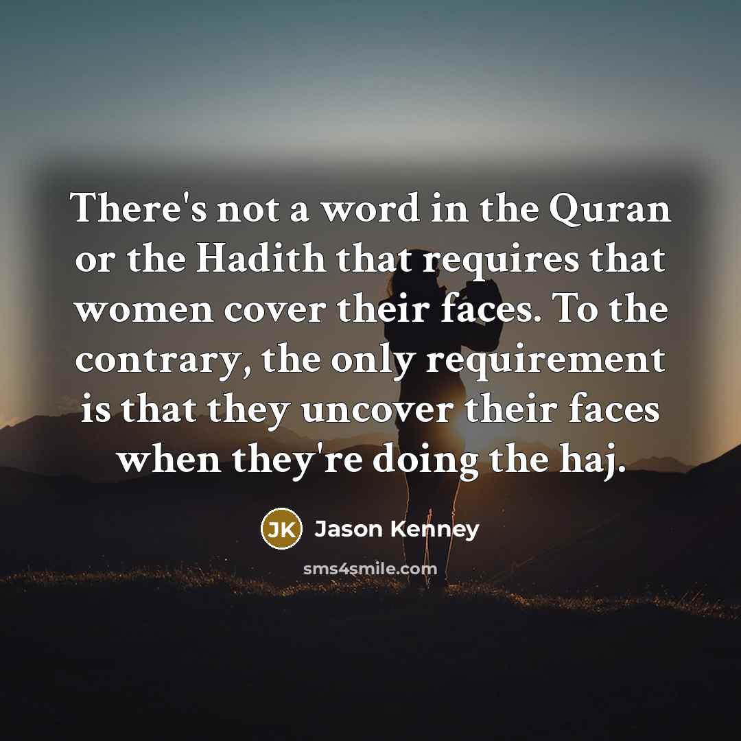 “There's not a word in the Quran or the Hadith that requires that women cover their faces. To the contrary, the only requirement is that they uncover their faces when they're doing the haj.” quote by Jason Kenney