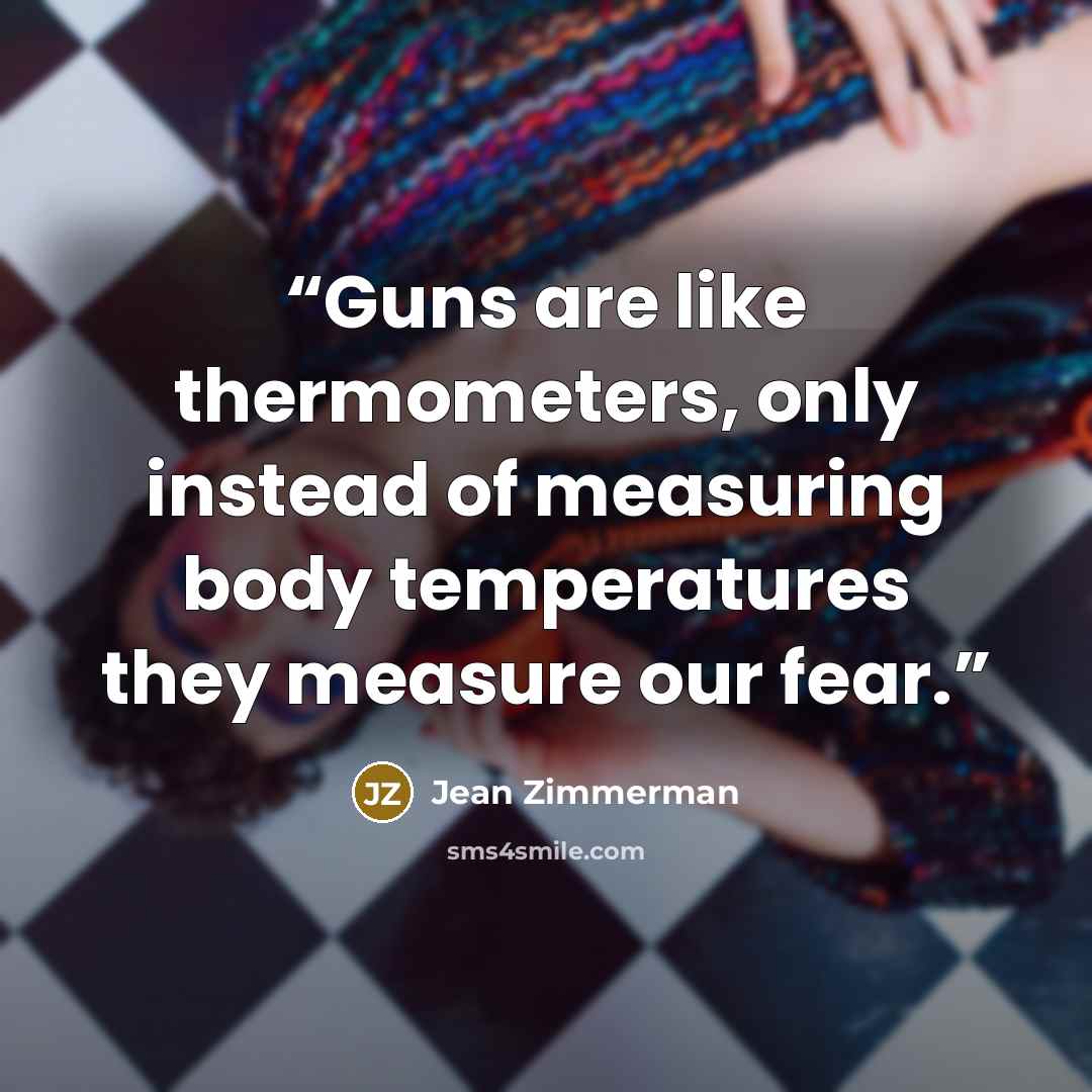 “Guns are like thermometers, only instead of measuring body temperatures they measure our fear.” quote by Jean Zimmerman
