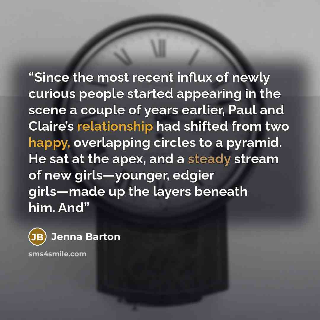 “Since the most recent influx of newly curious people started appearing in the scene a couple of years earlier, Paul and Claire’s relationship had shifted from two happy, overlapping circles to a pyramid. He sat at the apex, and a steady stream of new girls—younger, edgier girls—made up the layers…” quote by Jenna Barton