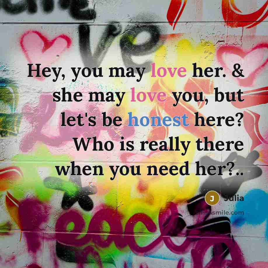 “Hey, you may love her. & she may love you, but let's be honest here? Who is really there when you need her?..” quote by Julia