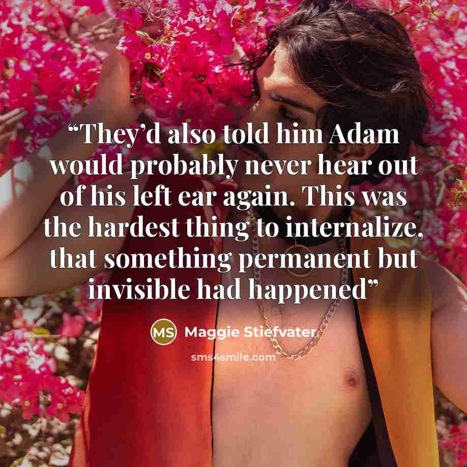 “They’d also told him Adam would probably never hear out of his left ear again. This was the hardest thing to internalize, that something permanent but invisible had happened” quote by Maggie Stiefvater