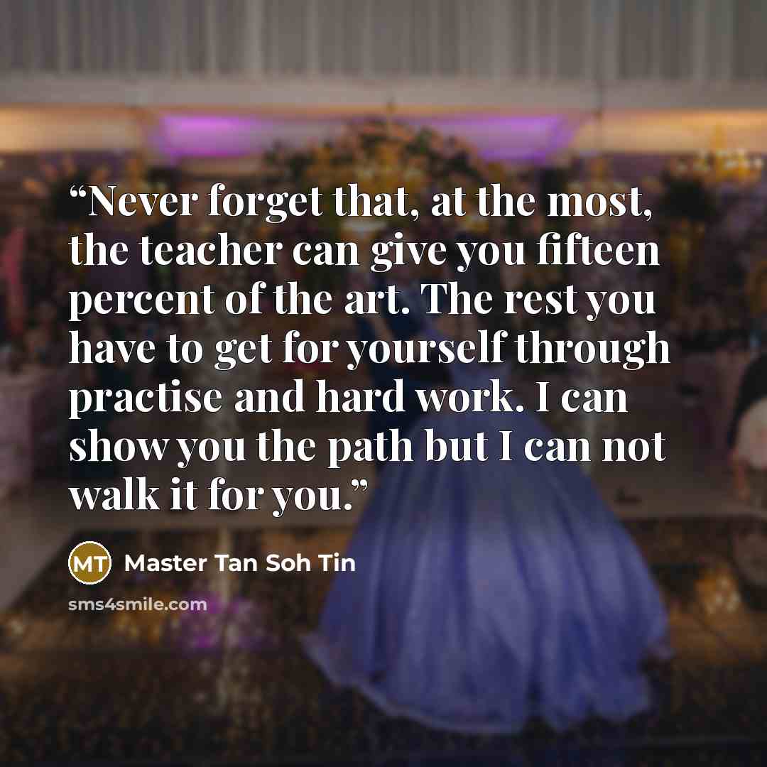 “Never forget that, at the most, the teacher can give you fifteen percent of the art. The rest you have to get for yourself through practise and hard work. I can show you the path but I can not walk it for you.” quote by Master Tan Soh Tin