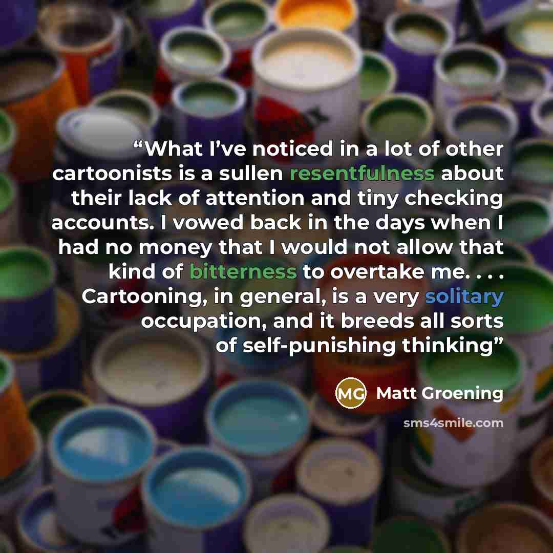 “What I’ve noticed in a lot of other cartoonists is a sullen resentfulness about their lack of attention and tiny checking accounts. I vowed back in the days when I had no money that I would not allow that kind of bitterness to overtake me. . . . Cartooning, in general, is a very solitary…” quote by Matt Groening
