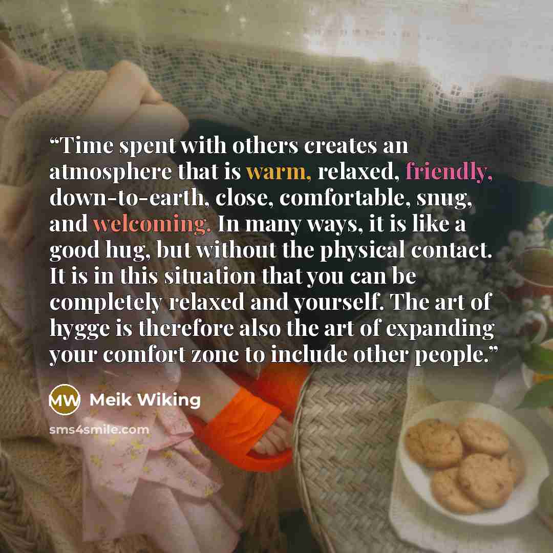 “Time spent with others creates an atmosphere that is warm, relaxed, friendly, down-to-earth, close, comfortable, snug, and welcoming. In many ways, it is like a good hug, but without the physical contact. It is in this situation that you can be completely relaxed and yourself. The art of hygge is…” quote by Meik Wiking