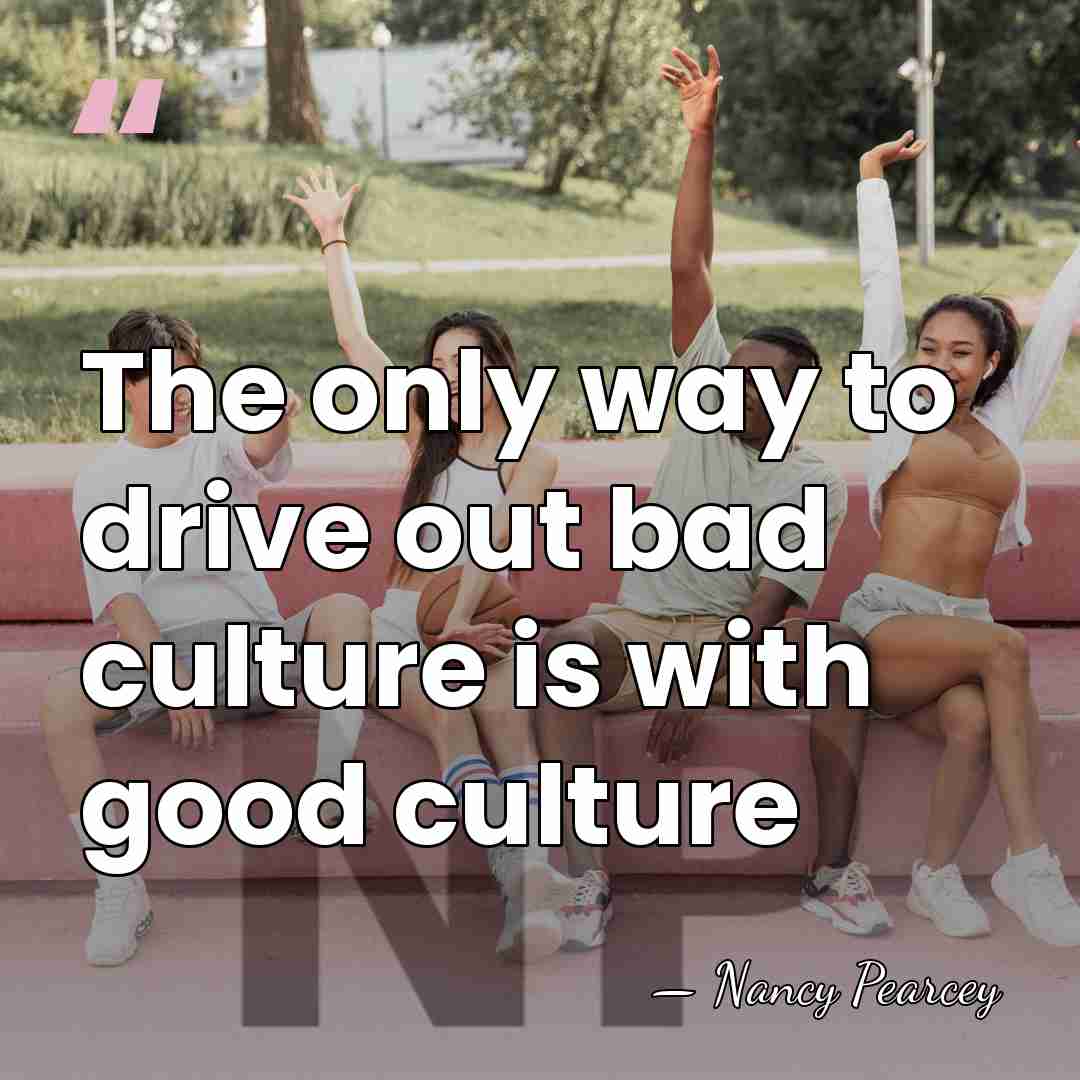 The only way to drive out bad culture is with good culture - Nancy Pearcey