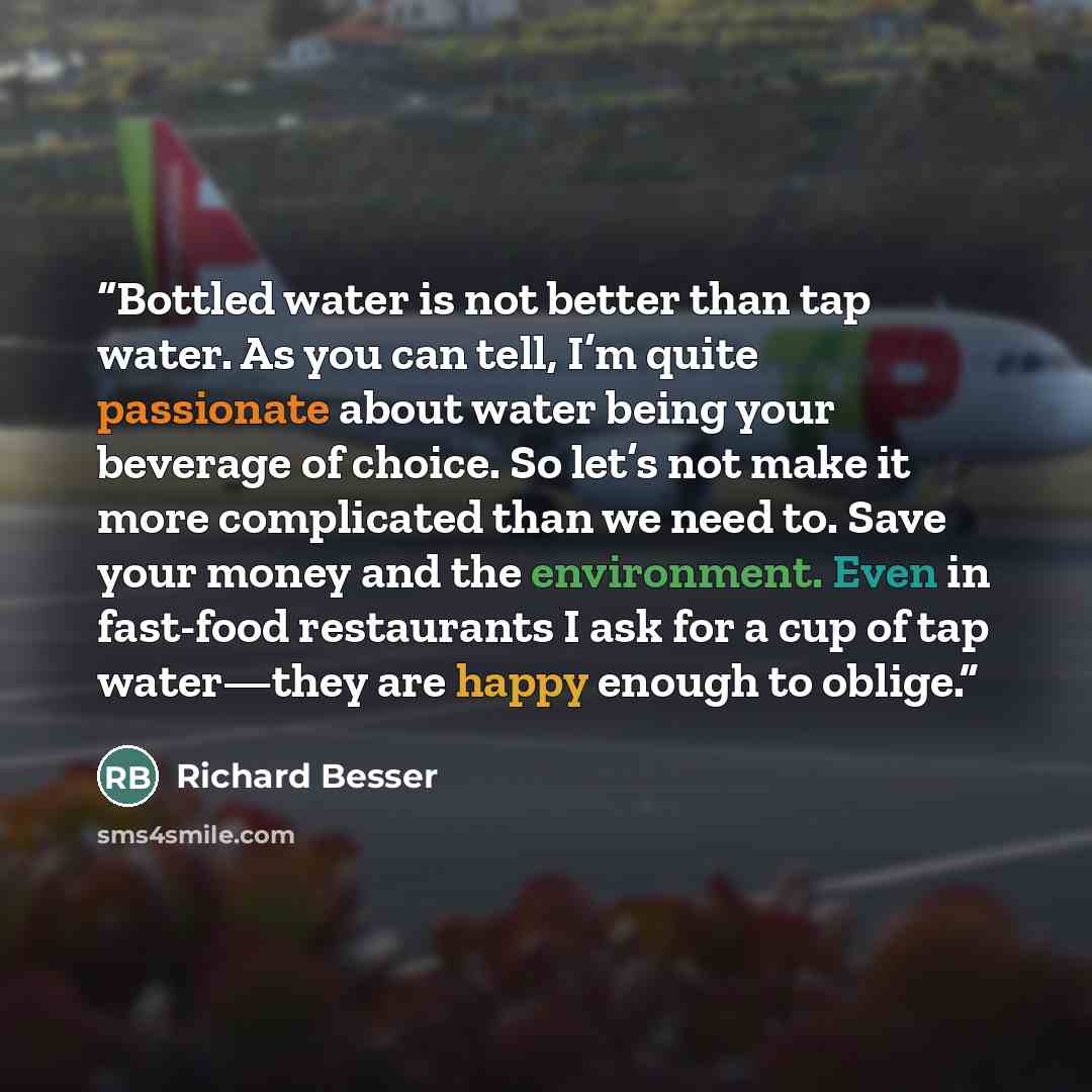 “Bottled water is not better than tap water. As you can tell, I’m quite passionate about water being your beverage of choice. So let’s not make it more complicated than we need to. Save your money and the environment. Even in fast-food restaurants I ask for a cup of tap water—they are happy enough…” quote by Richard Besser