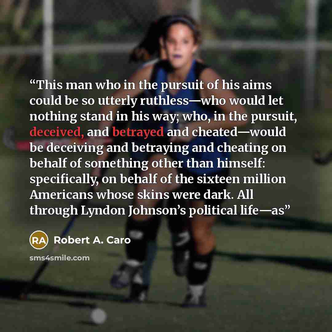 “This man who in the pursuit of his aims could be so utterly ruthless—who would let nothing stand in his way; who, in the pursuit, deceived, and betrayed and cheated—would be deceiving and betraying and cheating on behalf of something other than himself: specifically, on behalf of the sixteen…” quote by Robert A. Caro