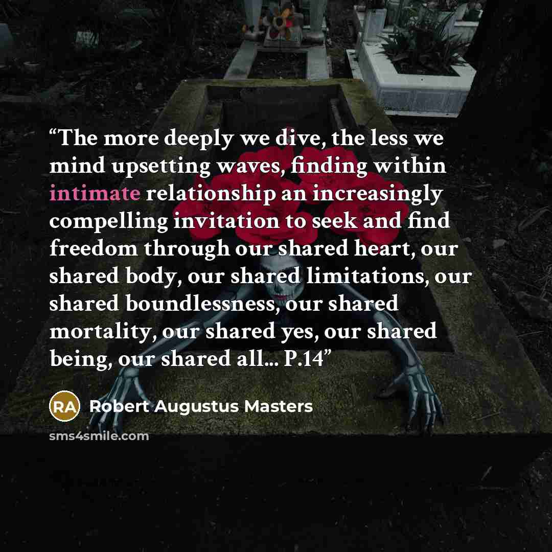 “The more deeply we dive, the less we mind upsetting waves, finding within intimate relationship an increasingly compelling invitation to seek and find freedom through our shared heart, our shared body, our shared limitations, our shared boundlessness, our shared mortality, our shared yes, our…” quote by Robert Augustus Masters